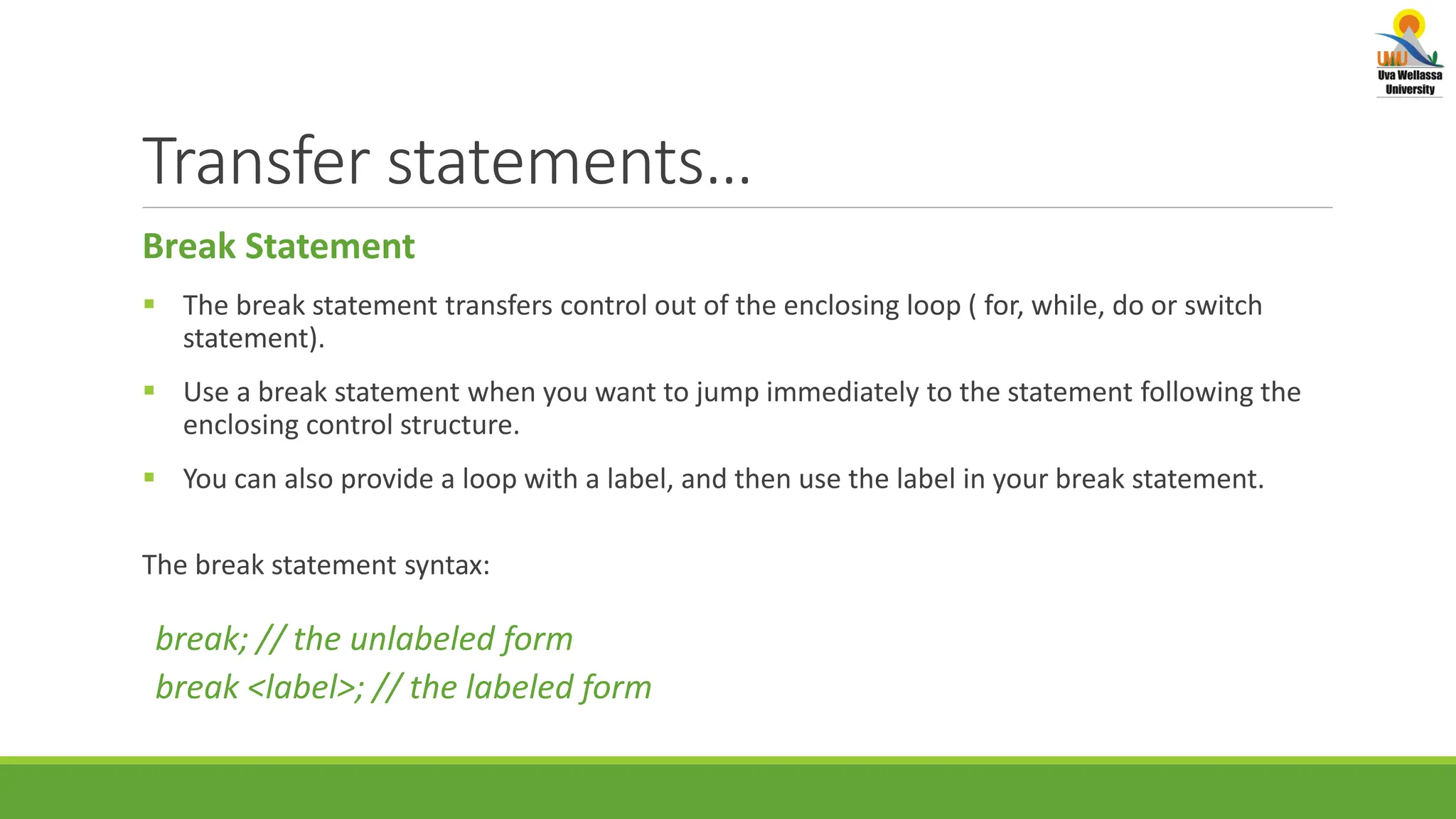 Transfer statements… Break Statement  The break statement transfers control out of the enclosing loop ( for, while, do or switch statement).  Use a break statement when you want to jump immediately to the statement following the enclosing control structure.  You can also provide a loop with a label, and then use the label in your break statement. The break statement syntax: break; // the unlabeled form break <label>; // the labeled form 