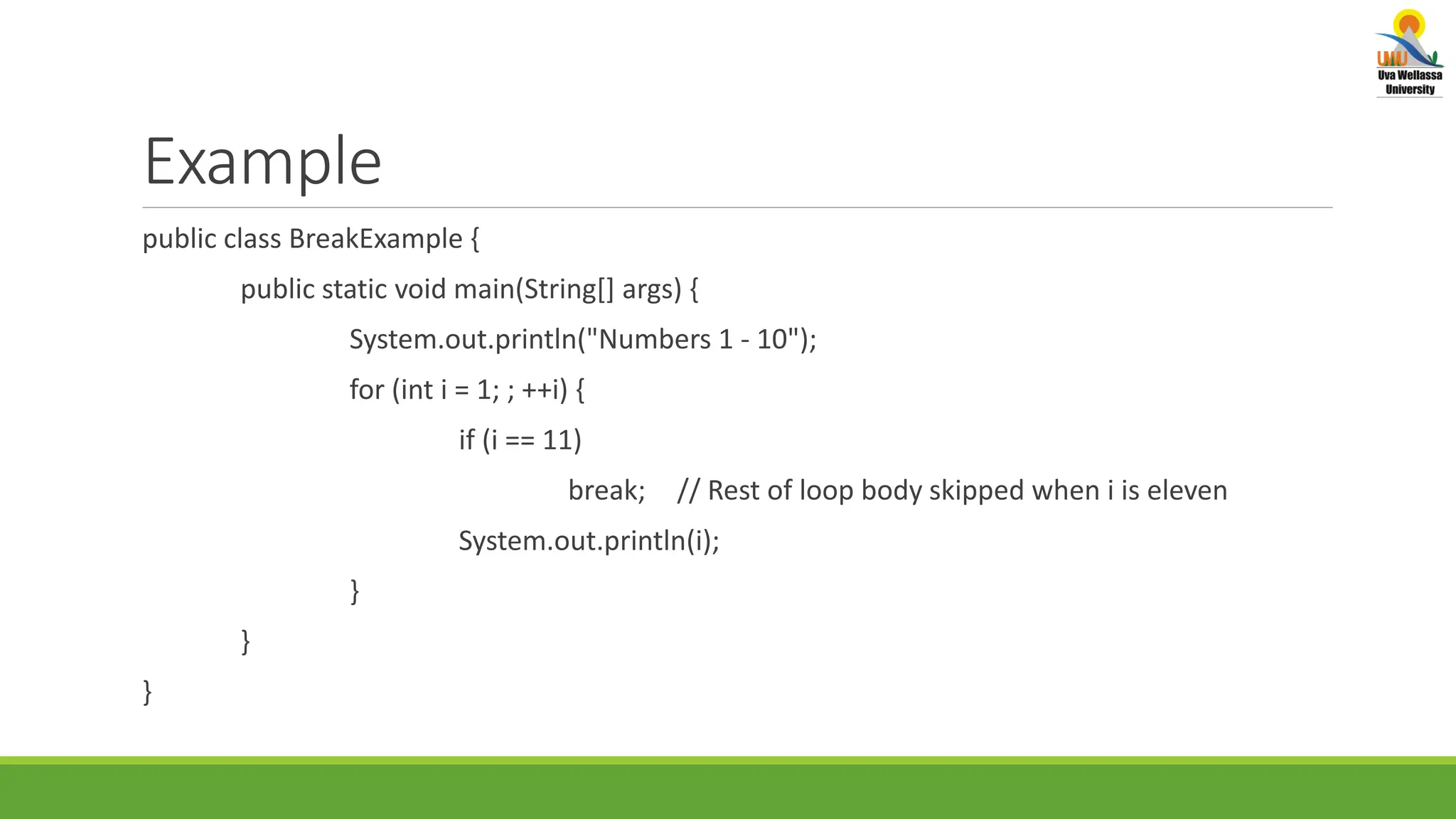 Example public class BreakExample { public static void main(String[] args) { System.out.println("Numbers 1 - 10"); for (int i = 1; ; ++i) { if (i == 11) break; // Rest of loop body skipped when i is eleven System.out.println(i); } } } 