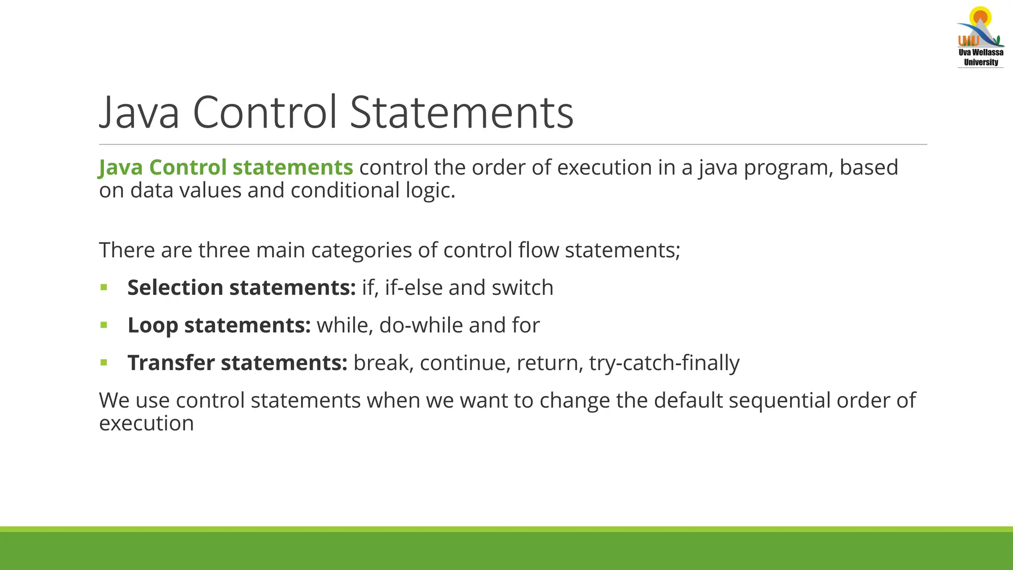 Java Control Statements Java Control statements control the order of execution in a java program, based on data values and conditional logic. There are three main categories of control flow statements;  Selection statements: if, if-else and switch  Loop statements: while, do-while and for  Transfer statements: break, continue, return, try-catch-finally We use control statements when we want to change the default sequential order of execution 