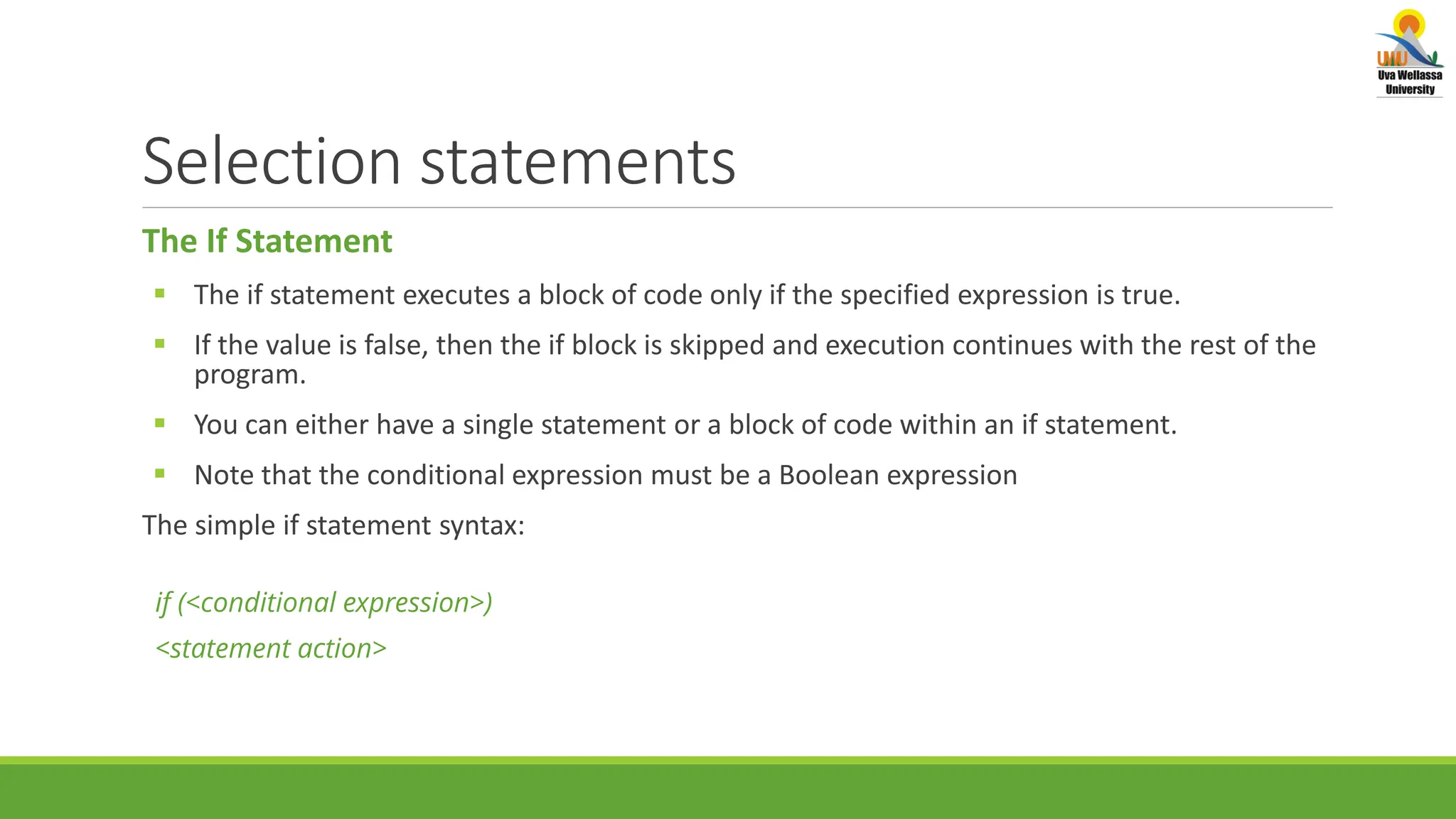 Selection statements The If Statement  The if statement executes a block of code only if the specified expression is true.  If the value is false, then the if block is skipped and execution continues with the rest of the program.  You can either have a single statement or a block of code within an if statement.  Note that the conditional expression must be a Boolean expression The simple if statement syntax: if (<conditional expression>) <statement action> 