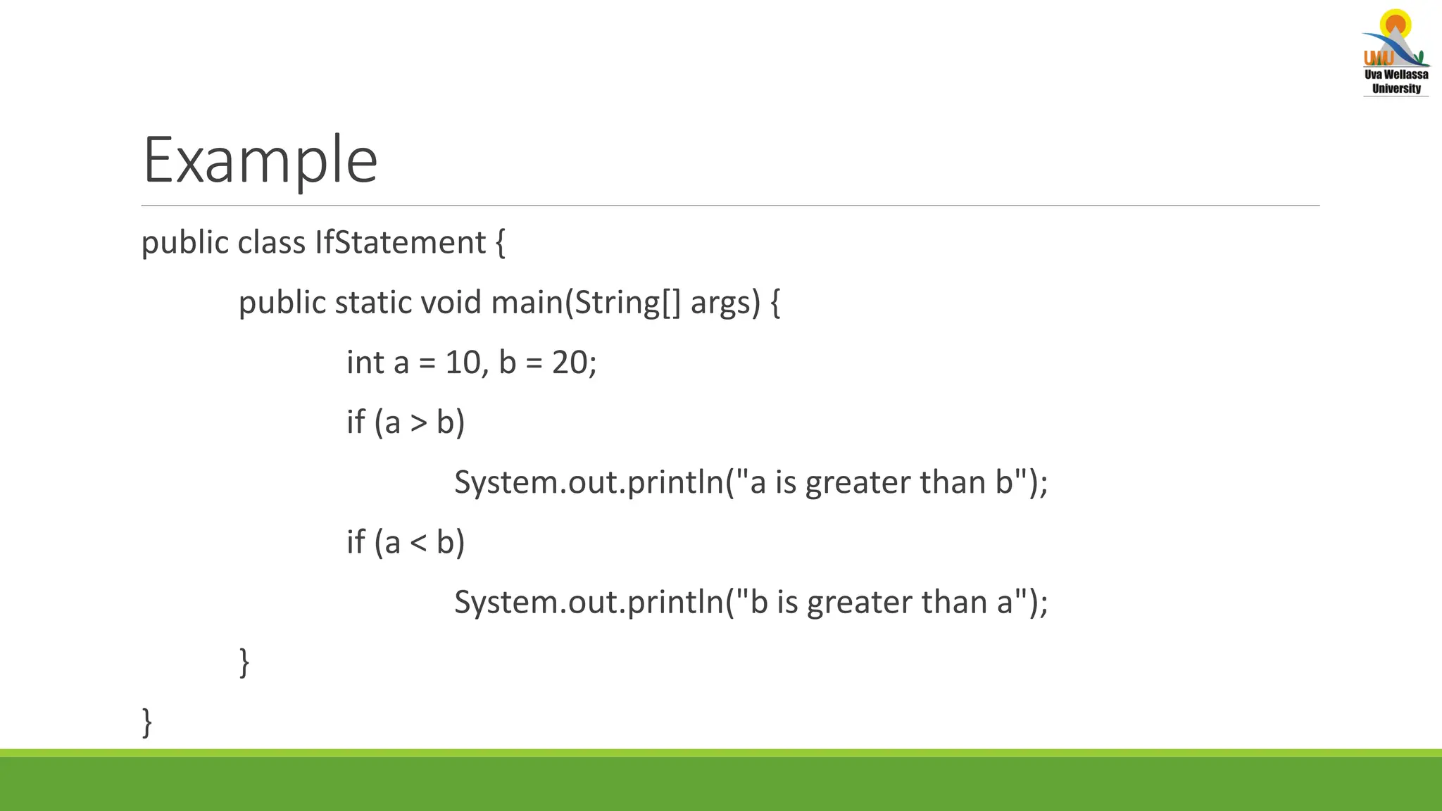 Example public class IfStatement { public static void main(String[] args) { int a = 10, b = 20; if (a > b) System.out.println("a is greater than b"); if (a < b) System.out.println("b is greater than a"); } } 
