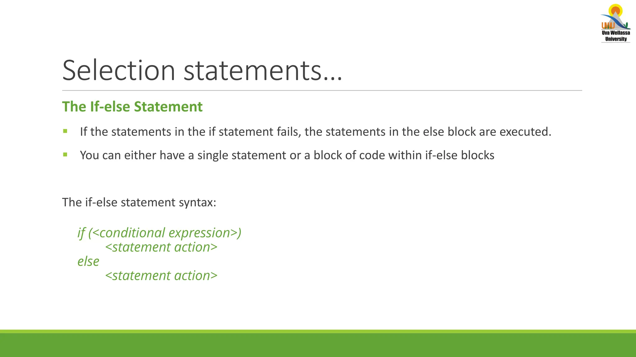 Selection statements… The If-else Statement  If the statements in the if statement fails, the statements in the else block are executed.  You can either have a single statement or a block of code within if-else blocks The if-else statement syntax: if (<conditional expression>) <statement action> else <statement action> 