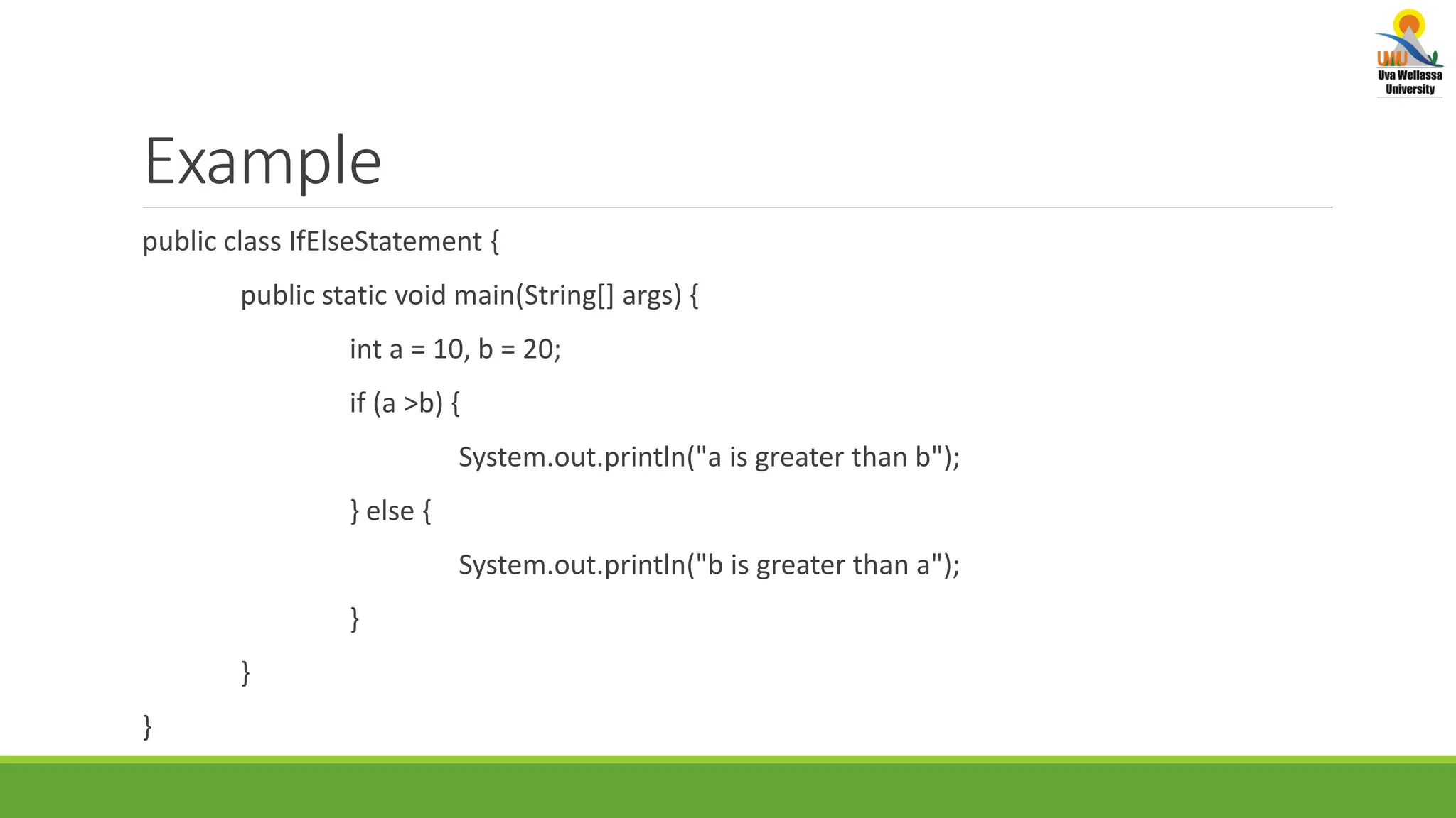 Example public class IfElseStatement { public static void main(String[] args) { int a = 10, b = 20; if (a >b) { System.out.println("a is greater than b"); } else { System.out.println("b is greater than a"); } } } 