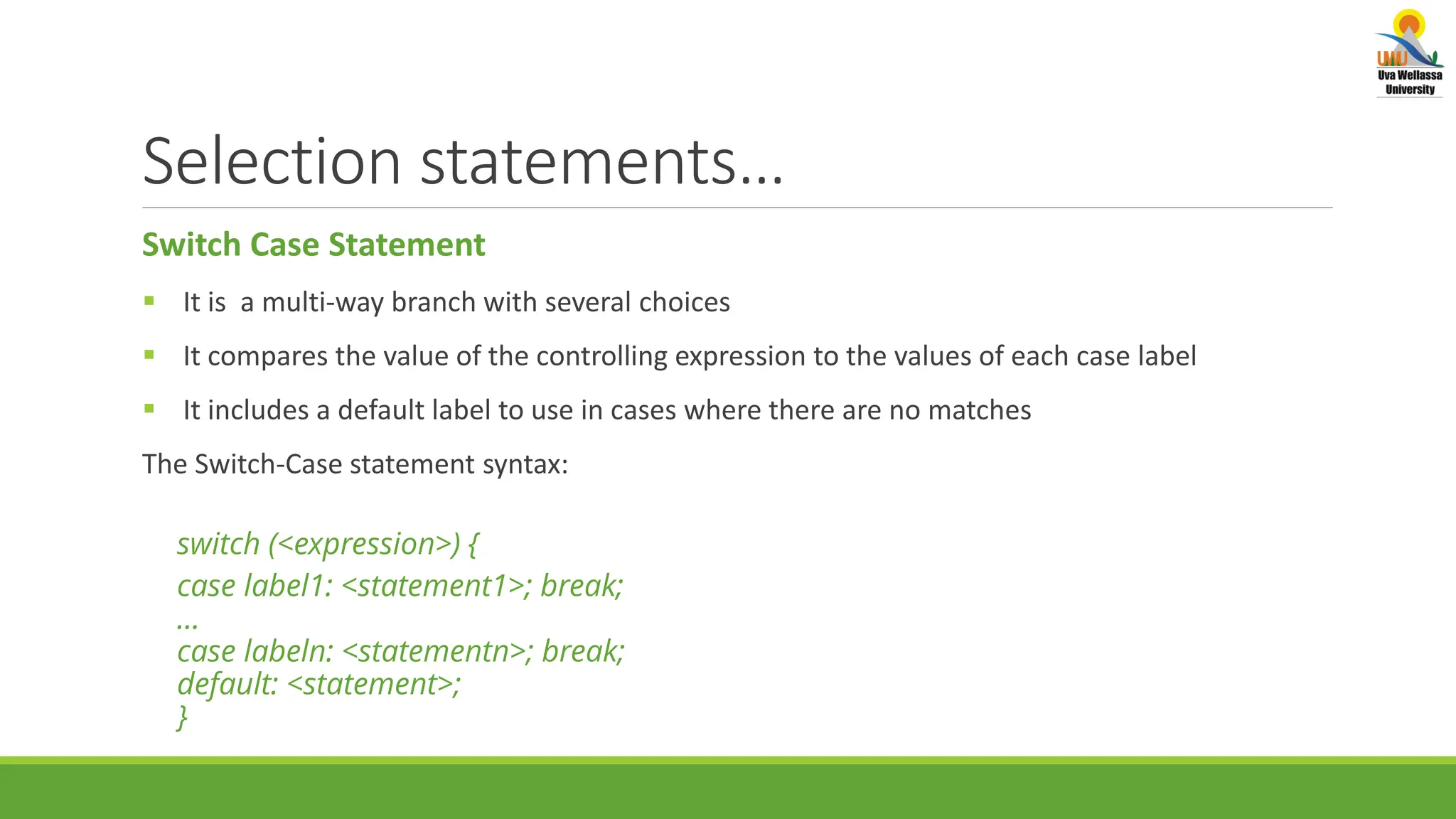 Selection statements… Switch Case Statement  It is a multi-way branch with several choices  It compares the value of the controlling expression to the values of each case label  It includes a default label to use in cases where there are no matches The Switch-Case statement syntax: switch (<expression>) { case label1: <statement1>; break; … case labeln: <statementn>; break; default: <statement>; } 