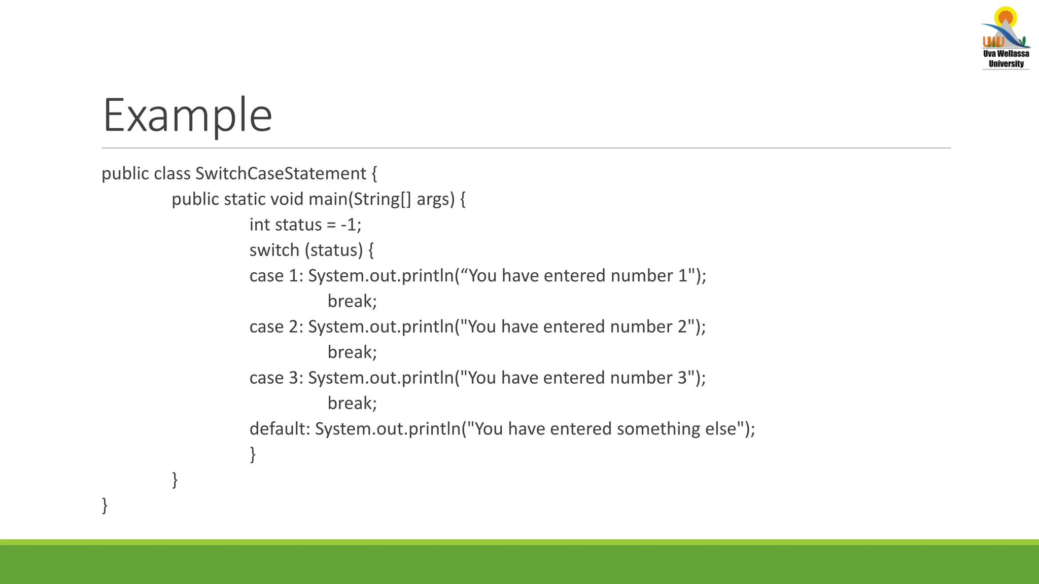 Example public class SwitchCaseStatement { public static void main(String[] args) { int status = -1; switch (status) { case 1: System.out.println(“You have entered number 1"); break; case 2: System.out.println("You have entered number 2"); break; case 3: System.out.println("You have entered number 3"); break; default: System.out.println("You have entered something else"); } } } 
