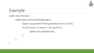 Example
public class ForLoop {
public static void main(String[] args) {
System.out.println("Printing Numbers from 1 to 10");
for (int count = 1; count <= 10; count++) {
System.out.println(count);
}
}
}
 