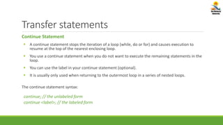Transfer statements
Continue Statement
 A continue statement stops the iteration of a loop (while, do or for) and causes execution to
resume at the top of the nearest enclosing loop.
 You use a continue statement when you do not want to execute the remaining statements in the
loop.
 You can use the label in your continue statement (optional).
 It is usually only used when returning to the outermost loop in a series of nested loops.
The continue statement syntax:
continue; // the unlabeled form
continue <label>; // the labeled form
 
