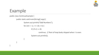 Example
public class ContinueExample {
public static void main(String[] args) {
System.out.println("Odd Numbers");
for (int i = 1; i <= 10; ++i) {
if (i % 2 == 0)
continue; // Rest of loop body skipped when i is even
System.out.println(i);
}
}
}
 