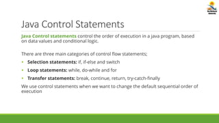 Java Control Statements
Java Control statements control the order of execution in a java program, based
on data values and conditional logic.
There are three main categories of control flow statements;
 Selection statements: if, if-else and switch
 Loop statements: while, do-while and for
 Transfer statements: break, continue, return, try-catch-finally
We use control statements when we want to change the default sequential order of
execution
 