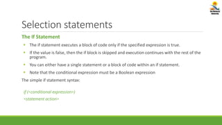 Selection statements
The If Statement
 The if statement executes a block of code only if the specified expression is true.
 If the value is false, then the if block is skipped and execution continues with the rest of the
program.
 You can either have a single statement or a block of code within an if statement.
 Note that the conditional expression must be a Boolean expression
The simple if statement syntax:
if (<conditional expression>)
<statement action>
 