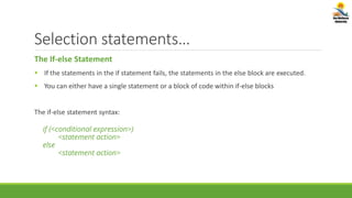 Selection statements…
The If-else Statement
 If the statements in the if statement fails, the statements in the else block are executed.
 You can either have a single statement or a block of code within if-else blocks
The if-else statement syntax:
if (<conditional expression>)
<statement action>
else
<statement action>
 