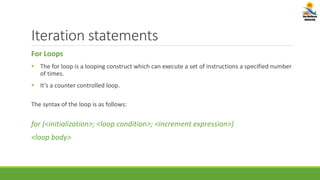 Iteration statements
For Loops
 The for loop is a looping construct which can execute a set of instructions a specified number
of times.
 It’s a counter controlled loop.
The syntax of the loop is as follows:
for (<initialization>; <loop condition>; <increment expression>)
<loop body>
 