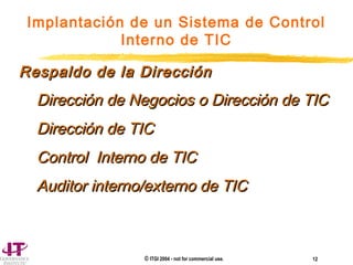 © ITGI 2004 - not for commercial use. 12
Implantación de un Sistema de Control
Interno de TIC
Respaldo de la DirecciónRespaldo de la Dirección
Dirección de Negocios o Dirección de TICDirección de Negocios o Dirección de TIC
Dirección de TICDirección de TIC
Control Interno de TICControl Interno de TIC
Auditor interno/externo de TICAuditor interno/externo de TIC
 