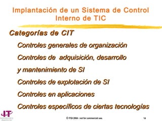 © ITGI 2004 - not for commercial use. 14
Implantación de un Sistema de Control
Interno de TIC
Categorías de CITCategorías de CIT
Controles generales de organizaciónControles generales de organización
Controles de adquisición, desarrolloControles de adquisición, desarrollo
y mantenimiento de SIy mantenimiento de SI
Controles de explotación de SIControles de explotación de SI
Controles en aplicacionesControles en aplicaciones
Controles específicos de ciertas tecnologíasControles específicos de ciertas tecnologías
 
