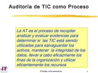 © ITGI 2004 - not for commercial use. 5
Auditoría de TIC como Proceso
La AT es el proceso de recopilar
analizar y evaluar evidencias para
determinar si las TIC está siendo
utilizadas para salvaguardar los
activos, mantener la integridad de los
datos, llevar a cabo eficazmente los
fines de la organización y utilizar
eficientemente los recursos
 