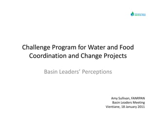 Challenge Program for Water and Food
  Coordination and Change Projects

       Basin Leaders’ Perceptions



                                 Amy Sullivan, FANRPAN
                                 Amy Sullivan FANRPAN
                                  Basin Leaders Meeting
                              Vientiane, 18 January 2011
 