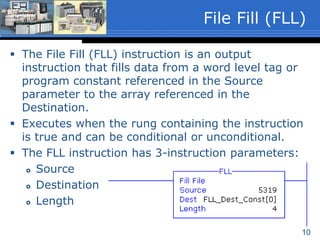 10
 The File Fill (FLL) instruction is an output
instruction that fills data from a word level tag or
program constant referenced in the Source
parameter to the array referenced in the
Destination.
 Executes when the rung containing the instruction
is true and can be conditional or unconditional.
 The FLL instruction has 3-instruction parameters:
 Source
 Destination
 Length
File Fill (FLL)
 