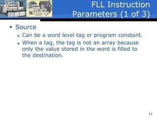 11
 Source
 Can be a word level tag or program constant.
 When a tag, the tag is not an array because
only the value stored in the word is filled to
the destination.
FLL Instruction
Parameters (1 of 3)
 