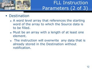 12
 Destination
 A word level array that references the starting
word of the array to which the Source data is
to be filled.
 Must be an array with a length of at least one
element.
 The instruction will overwrite any data that is
already stored in the Destination without
notification.
FLL Instruction
Parameters (2 of 3)
 