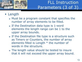 13
 Length
 Must be a program constant that specifies the
number of array elements to be filled.
 If the Destination data type is 1-word
elements the length range can be 1 to the
upper array bounds.
 If the Destination file type is a structure such
as Timers or Counters, the number of array
elements filled is Length * the number of
words in the structure.
 The length value should be tested to insure
that it will not exceed the upper array bound.
FLL Instruction
Parameters (3 of 3)
 