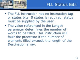 14
 The FLL instruction has no instruction tag
or status bits. If status is required, status
must be supplied by the user.
 The value referenced in the Length
parameter determines the number of
words to be filled. This instruction will
fault the processor if the number of
elements filled exceeds the length of the
Destination array.
FLL Status Bits
 