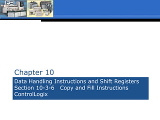 Data Handling Instructions and Shift Registers
Section 10-3-6 Copy and Fill Instructions
ControlLogix (The textbook is for reference only
and covers the instructions in SLC500 format)
Chapter 10
 