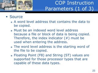23
 The Copy File (COP) instruction is an
output instruction that copies data from
one memory location to another.
 Executes when the rung containing the
instruction is true and can be conditional
or unconditional.
 The COP instruction has 3-instruction
parameters:
 Source
 Destination
 Length
Copy File (COP)
 