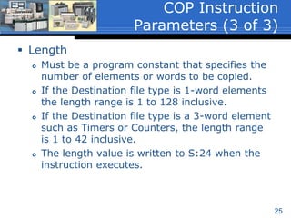 25
 Destination
 A word level address that is the starting word of
the file to which the Source data is to be copied.
 Must be an indexed word level address because
a file or block of data is being copied. Therefore,
the index indicator (#) must be used when
entering the address.
 The instruction will overwrite any data that is
already stored in the Destination without issuing
a warning.
 Floating Point (F8) and String (ST) values are
supported for those processor types that are
capable of these data types.
COP Instruction
Parameters (2 of 3)
 