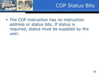 26
 Length
 Must be a program constant that specifies the
number of elements or words to be copied.
 If the Destination file type is 1-word elements
the length range is 1 to 128 inclusive.
 If the Destination file type is a 3-word element
such as Timers or Counters, the length range
is 1 to 42 inclusive.
 The length value is written to S:24 when the
instruction executes.
COP Instruction
Parameters (3 of 3)
 
