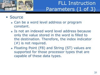 31
 The File Fill (FLL) instruction is an output
instruction that fills data from a word level address
or program constant referenced in the Source
parameter to the indexed address referenced in the
Destination.
 Executes when the rung containing the instruction
is true and can be conditional or unconditional.
 The FLL instruction has 3-instruction parameters:
 Source
 Destination
 Length
File Fill – (FLL)
 