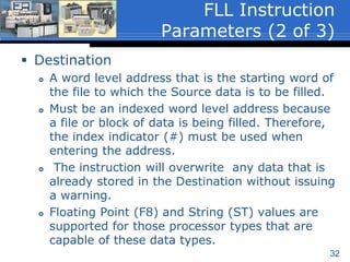 32
 Source
 Can be a word level address or program
constant.
 Is not an indexed word level address because
only the value stored in the word is filled to
the destination. Therefore, the index indicator
(#) is not required.
 Floating Point (F8) and String (ST) values are
supported for those processor types that are
capable of these data types.
FLL Instruction
Parameters (1 of 3)
 