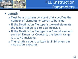 33
 Destination
 A word level address that is the starting word of
the file to which the Source data is to be filled.
 Must be an indexed word level address because
a file or block of data is being filled. Therefore,
the index indicator (#) must be used when
entering the address.
 The instruction will overwrite any data that is
already stored in the Destination without issuing
a warning.
 Floating Point (F8) and String (ST) values are
supported for those processor types that are
capable of these data types.
FLL Instruction
Parameters (2 of 3)
 