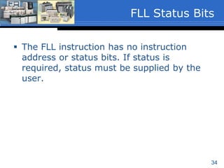 34
 Length
 Must be a program constant that specifies the
number of elements or words to be filled.
 If the Destination file type is 1-word elements
the length range is 1 to 128 inclusive.
 If the Destination file type is a 3-word element
such as Timers or Counters, the length range
is 1 to 42 inclusive.
 The length value is written to S:24 when the
instruction executes.
FLL Instruction
Parameters
 