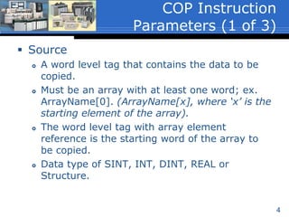 4
 Source
 A word level tag that contains the data to be
copied.
 Must be an array with at least one word; ex.
ArrayName[0]. (ArrayName[x], where ‘x’ is the
starting element of the array).
 The word level tag with array element
reference is the starting word of the array to
be copied.
 Data type of SINT, INT, DINT, REAL or
Structure.
COP Instruction
Parameters (1 of 3)
 