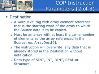 5
 Destination
 A word level tag with array element reference
that is the starting word of the array to which
the Source data is to be copied.
 Must be an array with at least the same number
of elements as the array referenced in the
Source; ex. ArrayDest[0].
 The instruction will overwrite any data that is
already stored in the Destination without
notification.
 Data type of SINT, INT, DINT, REAL or
Structure.
COP Instruction
Parameters (2 of 3)
 
