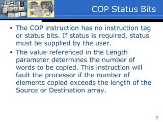 7
 The COP instruction has no instruction
tags or status bits. If status is required,
status must be supplied by the user.
 The value referenced in the Length
parameter determines the number of
words to be copied. This instruction will
fault the processor if the number of
elements copied exceeds the length of the
Source or Destination array.
COP Status Bits
 