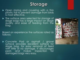  Open storing and covering with a thin
plastic foil to prevent damage from birds
is most effective.
 The surface area selected for storage of
silage bags has a large impact on silage
quality and ease of feeding from the
bag.
Based on experience the surfaces rated as
follows:
 Concrete Pad or asphalt / gravel
surface provides excellent surface for
silage bag, for easy removal of feed
with little or no damage. It discourages
pests and makes inspection for
damaged bags very easy.
 