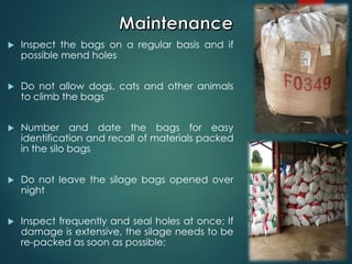  Inspect the bags on a regular basis and if
possible mend holes
 Do not allow dogs, cats and other animals
to climb the bags
 Number and date the bags for easy
identification and recall of materials packed
in the silo bags
 Do not leave the silage bags opened over
night
 Inspect frequently and seal holes at once; If
damage is extensive, the silage needs to be
re-packed as soon as possible;
 