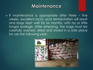  If maintenance is appropriate after three – five
weeks, excellent lactic acid fermentation will result
and bags kept well for six months, with no or little
fungal spoilage. After emptying, the bags must be
carefully washed, dried and stored in a safe place
for use the following year.
 