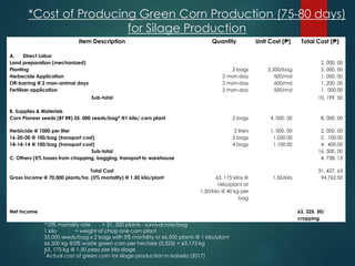 *Cost of Producing Green Corn Production (75-80 days)
for Silage Production
Item Description Quantity Unit Cost (₱) Total Cost (₱)
A. Direct Labor
Land preparation (mechanized) 2, 000. 00
Planting 2 bags 2,500/bag 5, 000. 00
Herbecide Application 2 man-day 500/md 1, 000. 00
Off-barring @ 2 man-animal days 2 man-day 600/md 1, 200. 00
Fertilizer application 2 man-day 500/md 1, 000.00
Sub-total 10, 199. 50
B. Supplies & Materials
Corn Pioneer seeds (BT RR) 35, 000 seeds/bag* @1 kilo/ corn plant 2 bags 4, 000. 00 8, 000. 00
Herbicide @ 1000 per liter 2 liters 1, 000. 00 2, 000. 00
16-20-00 @ 100/bag (transport cost) 2 bags 1,050.00 2, 100.00
14-14-14 @ 100/bag (transport cost) 4 bags 1,100.00 4, 400.00
Sub-total 16, 500. 00
C. Others (5% losses from chopping, bagging, transport to warehouse 4, 738. 13
Total Cost 31, 437. 63
Gross Income @ 70,000 plants/ha. (5% mortality) @ 1.50 kilo/plant 63, 175 kilos @
1kilo/plant at
1.50/kilo @ 40 kg per
bag
1.50/kilo 94,762.50
Net Income 63, 325. 50/
cropping
*10% mortality rate = 31, 500 plants - survival rate/bag
1 kilo = weight of chop one corn plant
35,000 seeds/bag x 2 bags with 5% mortality or 66,500 plants @ 1 kilo/plant
66,500 kg @5% waste green corn per hectare (3,325) = 63,175 kg
63, 175 kg @ 1.50 peso per kilo silage
*Actual cost of green corn for silage production in Isabela (2017)
 