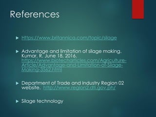 References
 Https://www.britannica.com/topic/silage
 Advantage and limitation of silage making.
Kumar, R. June 18, 2016.
https://www.biotecharticles.com/Agriculture-
Article/Advantage-and-Limitation-of-Silage-
Making-3562.html
 Department of Trade and Industry Region 02
website. http://www.region2.dti.gov.ph/
 Silage technology
 