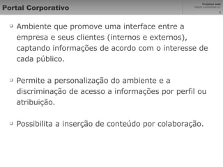 Portal Corporativo Ambiente que promove uma interface entre a empresa e seus clientes (internos e externos), captando informações de acordo com o interesse de cada público. Permite a personalização do ambiente e a discriminação de acesso a informações por perfil ou atribuição. Possibilita a inserção de conteúdo por colaboração. 