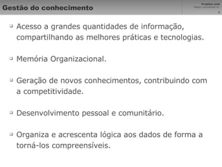 Gestão do conhecimento Acesso a grandes quantidades de informação, compartilhando as melhores práticas e tecnologias. Memória Organizacional. Geração de novos conhecimentos, contribuindo com a competitividade. Desenvolvimento pessoal e comunitário. Organiza e acrescenta lógica aos dados de forma a torná-los compreensíveis. 
