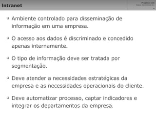Intranet Ambiente controlado para disseminação de informação em uma empresa. O acesso aos dados é discriminado e concedido apenas internamente. O tipo de informação deve ser tratada por segmentação. Deve atender a necessidades estratégicas da empresa e as necessidades operacionais do cliente. Deve automatizar processo, captar indicadores e integrar os departamentos da empresa. 