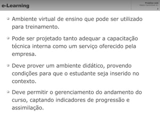 e-Learning Ambiente virtual de ensino que pode ser utilizado para treinamento. Pode ser projetado tanto adequar a capacitação técnica interna como um serviço oferecido pela empresa. Deve prover um ambiente didático, provendo condições para que o estudante seja inserido no contexto. Deve permitir o gerenciamento do andamento do curso, captando indicadores de progressão e assimilação. 