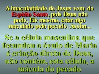 A imacularidade de Jesus vem  do  Espírito Santo , pois Deus não pode, Ele mesmo, criar algo maculado pelo pecado. Assim... Se a célula masculina que fecundou o óvulo de Maria é criação direta de Deus, não contém, esta célula, a mácula do pecado 
