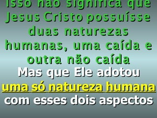 Isso não significa que Jesus   Cristo   possuísse   duas naturezas humanas, uma caída e outra não caída Mas   que   Ele   adotou   uma   só   natureza   humana   com esses dois aspectos 