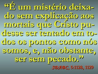 “ É um mistério deixa-do sem explicação aos mortais que Cristo pu-desse   ser   tentado   em   to - dos   os   pontos   como   nós   somos,   e,   não   obstante, ser sem pecado.” SDABC , 5:1128, 1129 