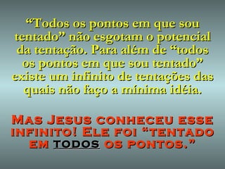 “ Todos os pontos em que sou tentado” não esgotam o potencial da tentação. Para além de “todos os pontos em que sou tentado” existe um infinito de tentações das quais não faço a mínima idéia. Mas Jesus conheceu esse infinito! Ele foi “tentado em  todos  os pontos.” 