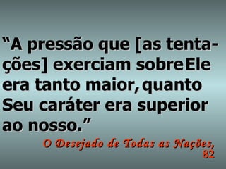 “ A pressão que [as tenta- ções] exerciam sobre   Ele era tanto maior,   quanto Seu caráter era superior ao nosso.” O Desejado de Todas as Nações ,  82 
